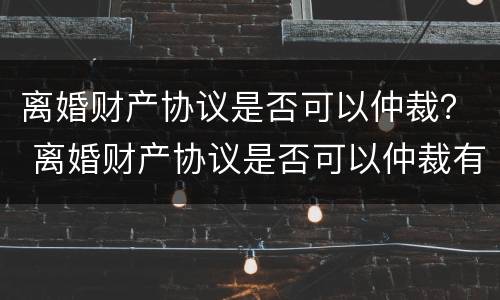 离婚财产协议是否可以仲裁？ 离婚财产协议是否可以仲裁有效