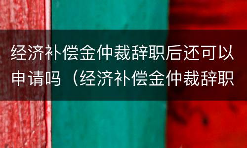 经济补偿金仲裁辞职后还可以申请吗(经济补偿金仲裁辞职后还可以申请吗怎么写) 经济补偿金仲裁辞职后还可以申请吗(经济补偿金仲裁辞职后还可以申请吗怎么写)
