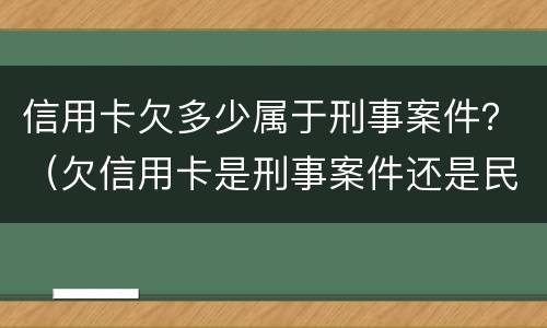 信用卡欠多少属于刑事案件？（欠信用卡是刑事案件还是民事案件）