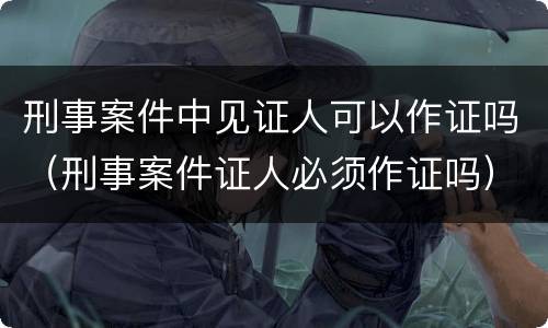 刑事案件中见证人可以作证吗（刑事案件证人必须作证吗）