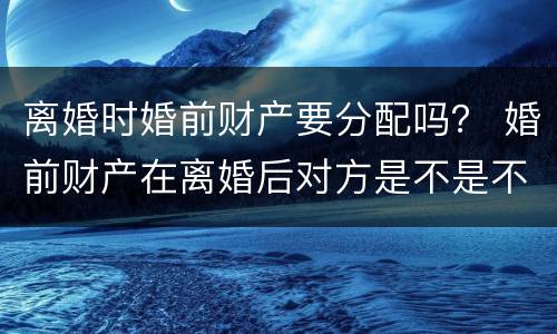 离婚时婚前财产要分配吗？ 婚前财产在离婚后对方是不是不能分得