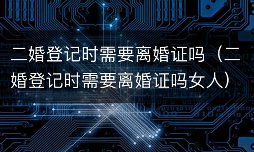 二婚登记时需要离婚证吗（二婚登记时需要离婚证吗女人）