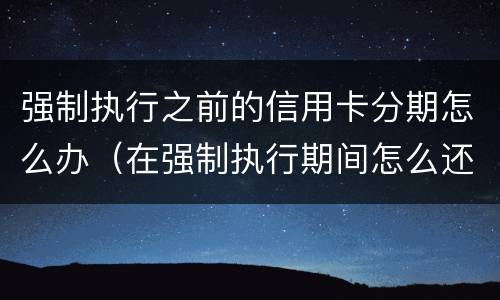 强制执行之前的信用卡分期怎么办（在强制执行期间怎么还信用卡）