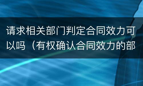 请求相关部门判定合同效力可以吗（有权确认合同效力的部门）
