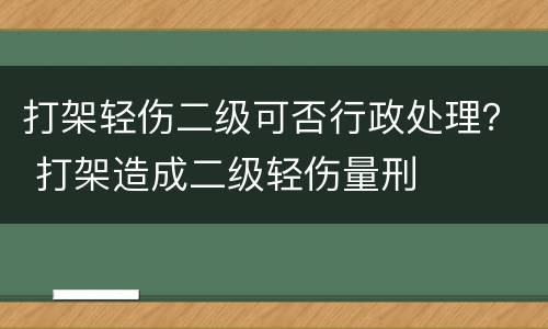打架轻伤二级可否行政处理？ 打架造成二级轻伤量刑