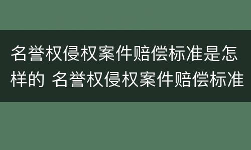 名誉权侵权案件赔偿标准是怎样的 名誉权侵权案件赔偿标准是怎样的呢