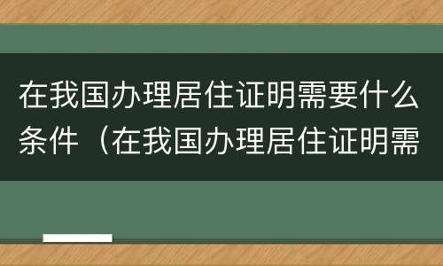 在我国办理居住证明需要什么条件（在我国办理居住证明需要什么条件才能办理）