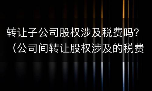 转让子公司股权涉及税费吗？（公司间转让股权涉及的税费）