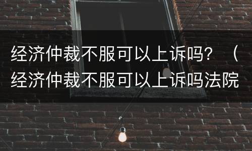 经济仲裁不服可以上诉吗？（经济仲裁不服可以上诉吗法院）