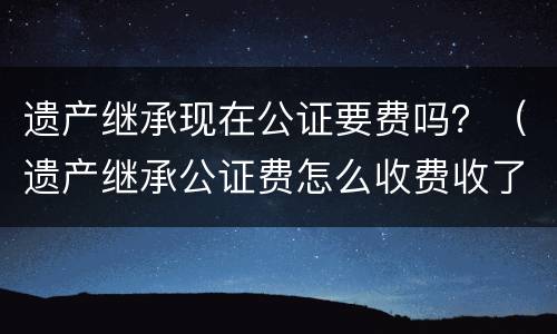 遗产继承现在公证要费吗?(遗产继承公证费怎么收费收了?) 遗产继承现在公证要费吗?(遗产继承公证费怎么收费收了?)