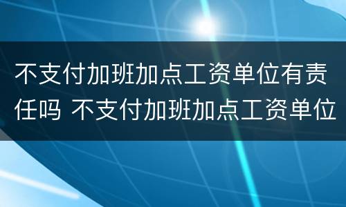 不支付加班加点工资单位有责任吗 不支付加班加点工资单位有责任吗合法吗