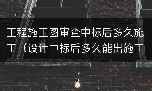 工程施工图审查中标后多久施工（设计中标后多久能出施工图纸）