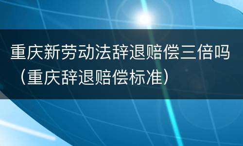 重庆新劳动法辞退赔偿三倍吗（重庆辞退赔偿标准）