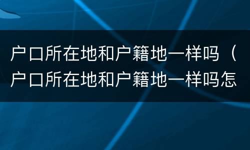 户口所在地和户籍地一样吗（户口所在地和户籍地一样吗怎么查）