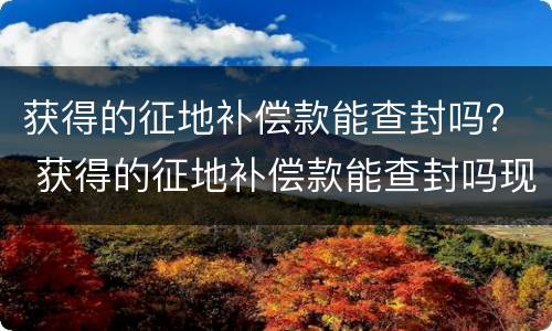 获得的征地补偿款能查封吗？ 获得的征地补偿款能查封吗现在