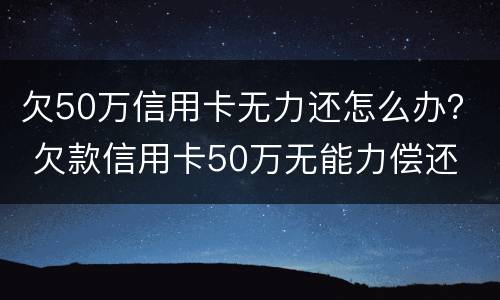 欠50万信用卡无力还怎么办？ 欠款信用卡50万无能力偿还