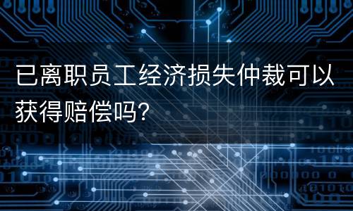 已离职员工经济损失仲裁可以获得赔偿吗？