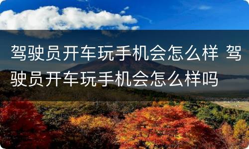 驾驶员开车玩手机会怎么样 驾驶员开车玩手机会怎么样吗