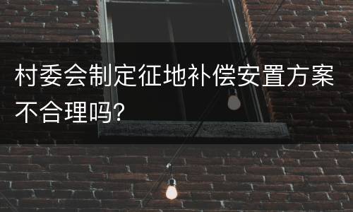 村委会制定征地补偿安置方案不合理吗？