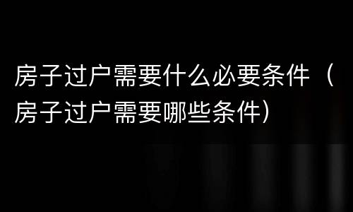 房子过户需要什么必要条件（房子过户需要哪些条件）