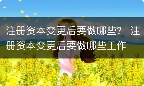 注册资本变更后要做哪些？ 注册资本变更后要做哪些工作