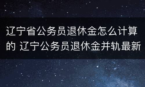 辽宁省公务员退休金怎么计算的 辽宁公务员退休金并轨最新消息