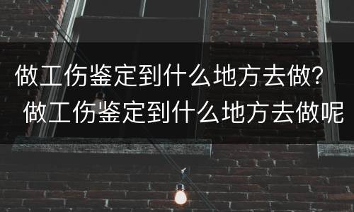 做工伤鉴定到什么地方去做？ 做工伤鉴定到什么地方去做呢