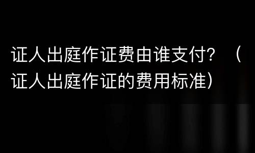 证人出庭作证费由谁支付？（证人出庭作证的费用标准）