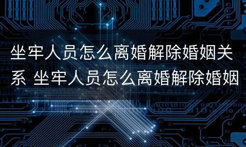 坐牢人员怎么离婚解除婚姻关系 坐牢人员怎么离婚解除婚姻关系手续