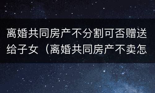 离婚共同房产不分割可否赠送给子女（离婚共同房产不卖怎么分）