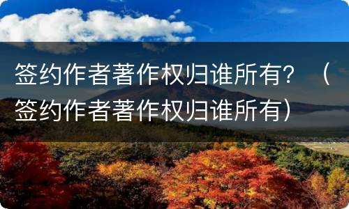 签约作者著作权归谁所有？（签约作者著作权归谁所有）