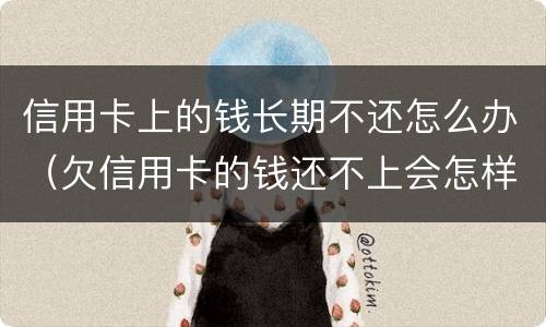信用卡上的钱长期不还怎么办（欠信用卡的钱还不上会怎样）