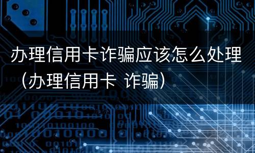 办理信用卡诈骗应该怎么处理（办理信用卡 诈骗）