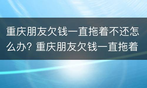 重庆朋友欠钱一直拖着不还怎么办? 重庆朋友欠钱一直拖着不还怎么办呀