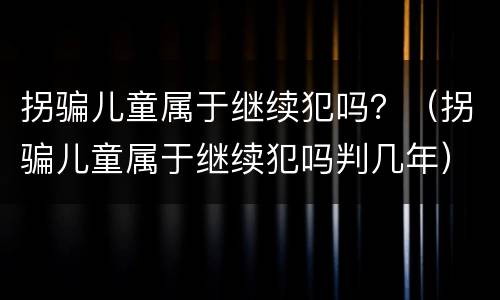 拐骗儿童属于继续犯吗？（拐骗儿童属于继续犯吗判几年）