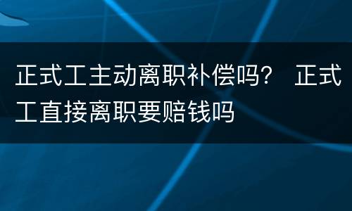 正式工主动离职补偿吗？ 正式工直接离职要赔钱吗