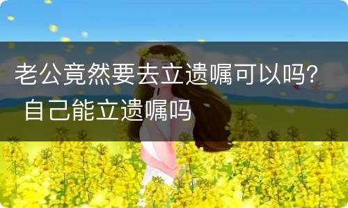 老公竟然要去立遗嘱可以吗？ 自己能立遗嘱吗