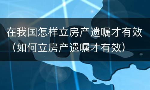在我国怎样立房产遗嘱才有效（如何立房产遗嘱才有效）