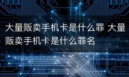大量贩卖手机卡是什么罪 大量贩卖手机卡是什么罪名
