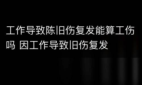 工作导致陈旧伤复发能算工伤吗 因工作导致旧伤复发