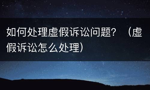 如何处理虚假诉讼问题?(虚假诉讼怎么处理) 如何处理虚假诉讼问题?(虚假诉讼怎么处理)