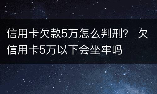 信用卡欠款5万怎么判刑？ 欠信用卡5万以下会坐牢吗