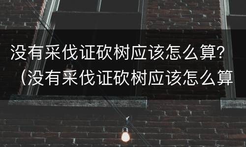 没有采伐证砍树应该怎么算？（没有采伐证砍树应该怎么算赔偿）