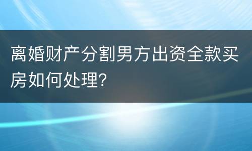 离婚财产分割男方出资全款买房如何处理？