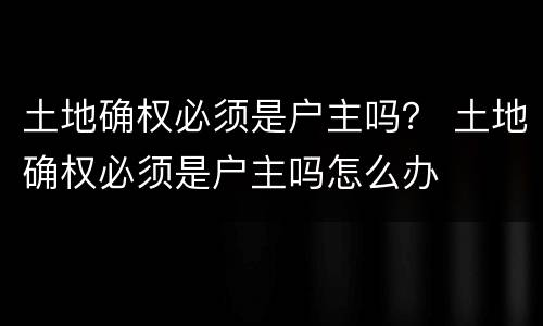 土地确权必须是户主吗？ 土地确权必须是户主吗怎么办