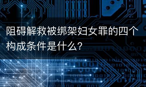 阻碍解救被绑架妇女罪的四个构成条件是什么？