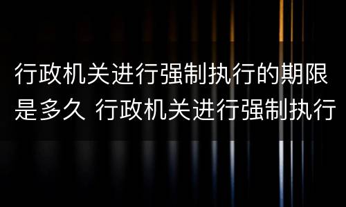 行政机关进行强制执行的期限是多久 行政机关进行强制执行的期限是多久的