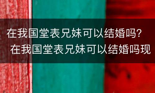在我国堂表兄妹可以结婚吗？ 在我国堂表兄妹可以结婚吗现在