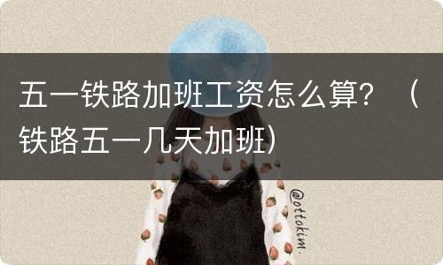 五一铁路加班工资怎么算？（铁路五一几天加班）