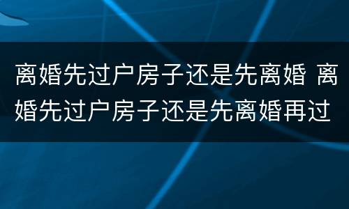 离婚先过户房子还是先离婚 离婚先过户房子还是先离婚再过户 离婚先过户房子还是先离婚 离婚先过户房子还是先离婚再过户